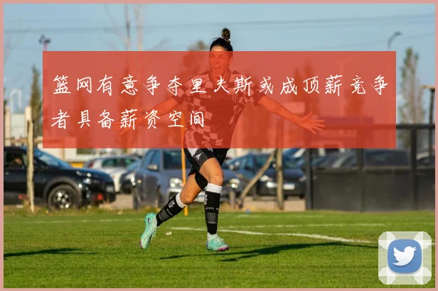 篮网有意争夺里夫斯或成顶薪竞争者具备薪资空间