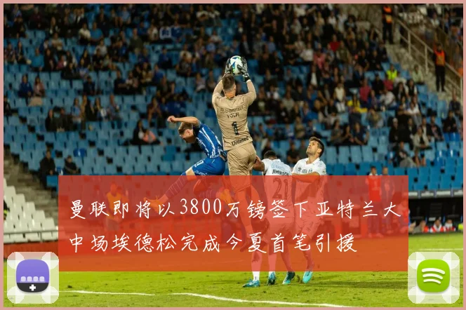 曼联即将以3800万镑签下亚特兰大中场埃德松完成今夏首笔引援