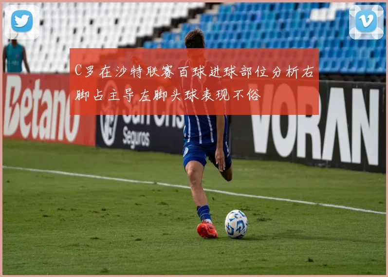 C罗在沙特联赛百球进球部位分析右脚占主导左脚头球表现不俗
