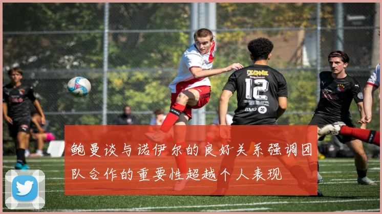 鲍曼谈与诺伊尔的良好关系强调团队合作的重要性超越个人表现