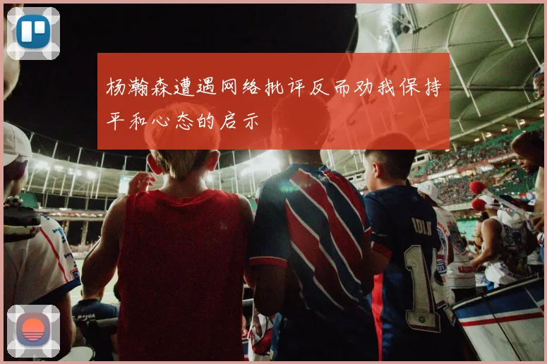 杨瀚森遭遇网络批评反而劝我保持平和心态的启示