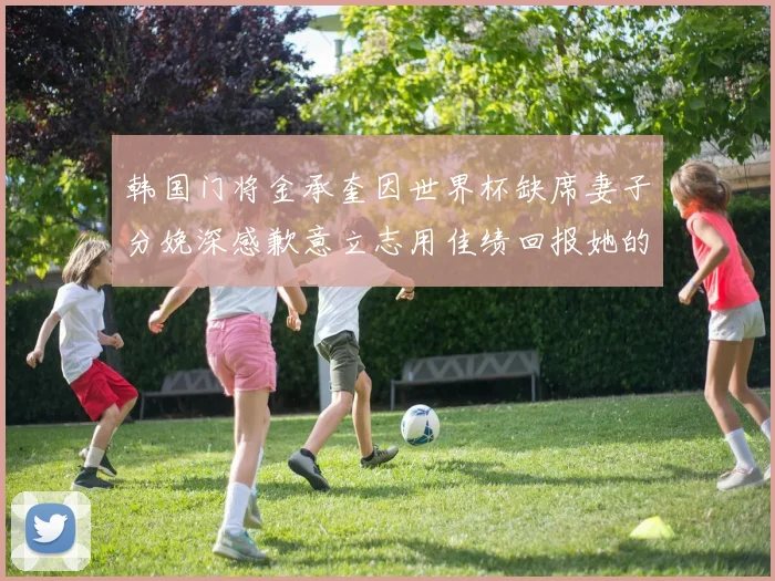 韩国门将金承奎因世界杯缺席妻子分娩深感歉意立志用佳绩回报她的支持