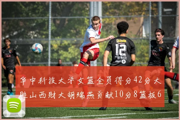 华中科技大学女篮全员得分42分大胜山西财大胡瑞燕贡献10分8篮板6助攻表现出色
