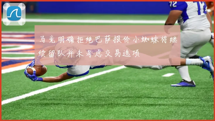 马竞明确拒绝巴萨报价小蜘蛛将继续留队并未考虑交易选项