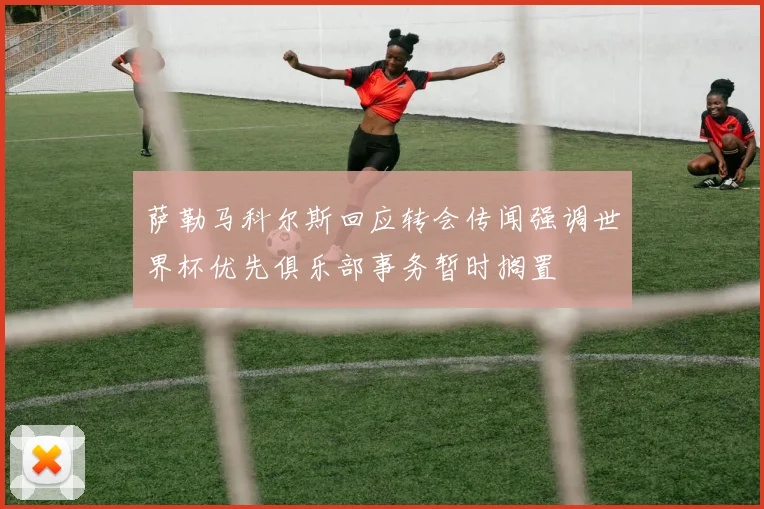 萨勒马科尔斯回应转会传闻强调世界杯优先俱乐部事务暂时搁置