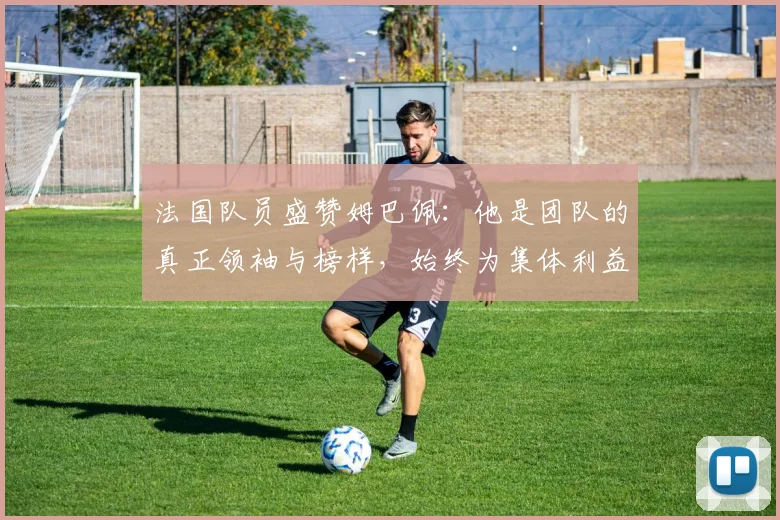 法国队员盛赞姆巴佩：他是团队的真正领袖与榜样，始终为集体利益考虑