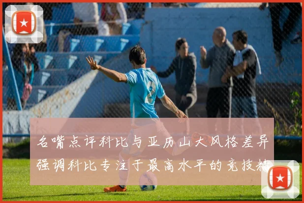名嘴点评科比与亚历山大风格差异强调科比专注于最高水平的竞技精神