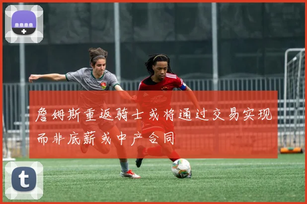 詹姆斯重返骑士或将通过交易实现而非底薪或中产合同