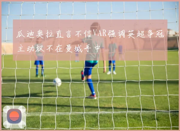 瓜迪奥拉直言不信VAR强调英超争冠主动权不在曼城手中