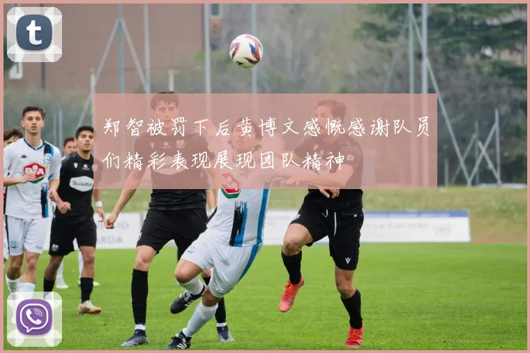 郑智被罚下后黄博文感慨感谢队员们精彩表现展现团队精神