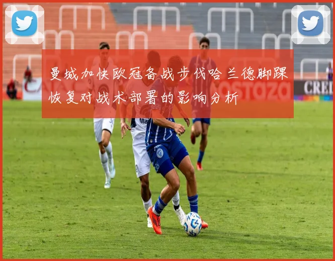 曼城加快欧冠备战步伐哈兰德脚踝恢复对战术部署的影响分析